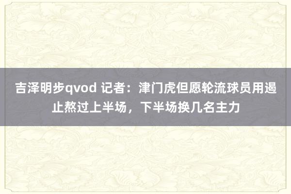 吉泽明步qvod 记者：津门虎但愿轮流球员用遏止熬过上半场，下半场换几名主力