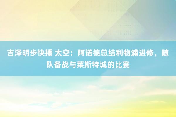 吉泽明步快播 太空：阿诺德总结利物浦进修，随队备战与莱斯特城的比赛