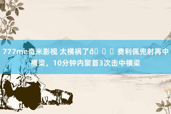777me奇米影视 太横祸了😅费利佩兜射再中横梁，10分钟内聚首3次击中横梁
