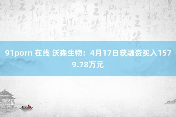 91porn 在线 沃森生物：4月17日获融资买入1579.78万元