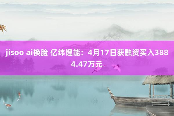 jisoo ai换脸 亿纬锂能：4月17日获融资买入3884.47万元