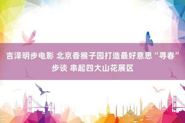 吉泽明步电影 北京香猴子园打造最好意思“寻春”步谈 串起四大山花展区