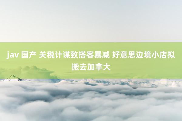 jav 国产 关税计谋致搭客暴减 好意思边境小店拟搬去加拿大