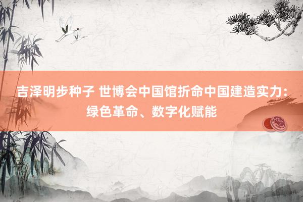 吉泽明步种子 世博会中国馆折命中国建造实力：绿色革命、数字化赋能
