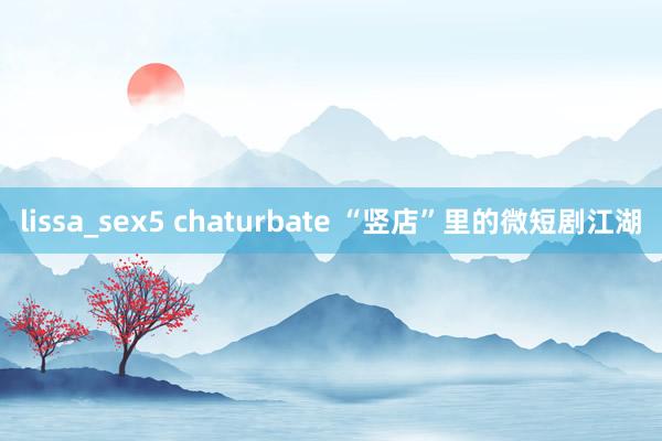 lissa_sex5 chaturbate “竖店”里的微短剧江湖