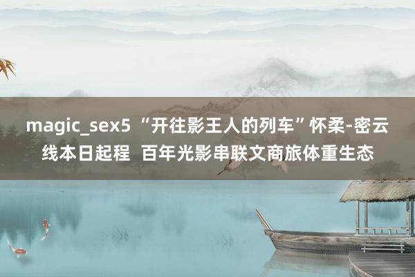 magic_sex5 “开往影王人的列车”怀柔-密云线本日起程  百年光影串联文商旅体重生态