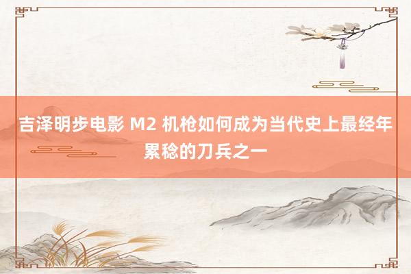 吉泽明步电影 M2 机枪如何成为当代史上最经年累稔的刀兵之一