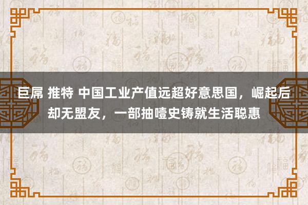 巨屌 推特 中国工业产值远超好意思国，崛起后却无盟友，一部抽噎史铸就生活聪惠