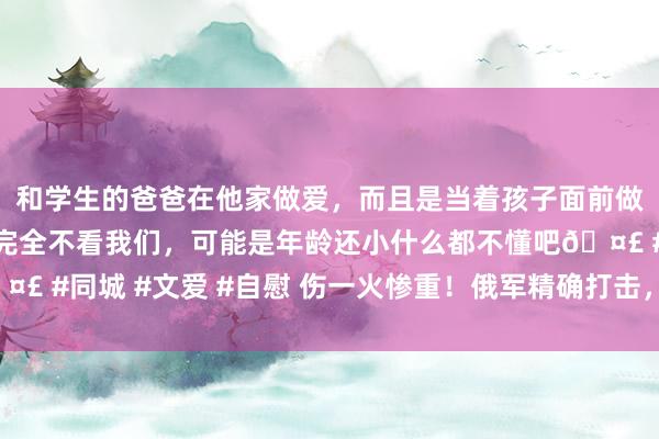 和学生的爸爸在他家做爱，而且是当着孩子面前做爱，太刺激了，孩子完全不看我们，可能是年龄还小什么都不懂吧🤣 #同城 #文爱 #自慰 伤一火惨重！俄军精确打击，多半北约见识受损