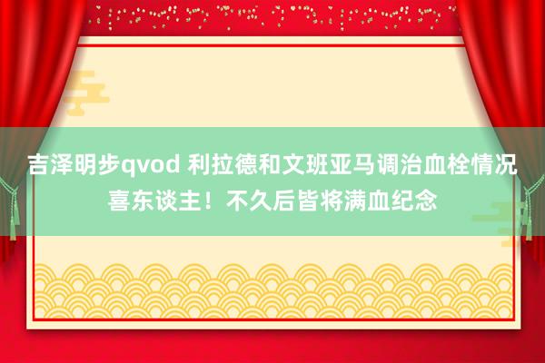 吉泽明步qvod 利拉德和文班亚马调治血栓情况喜东谈主！不久后皆将满血纪念
