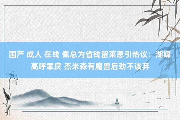 国产 成人 在线 佩总为省钱留莱恩引热议：湖媒高呼罪戾 杰米森有魔兽后劲不该弃
