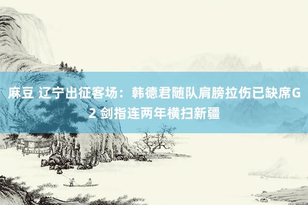 麻豆 辽宁出征客场：韩德君随队肩膀拉伤已缺席G2 剑指连两年横扫新疆