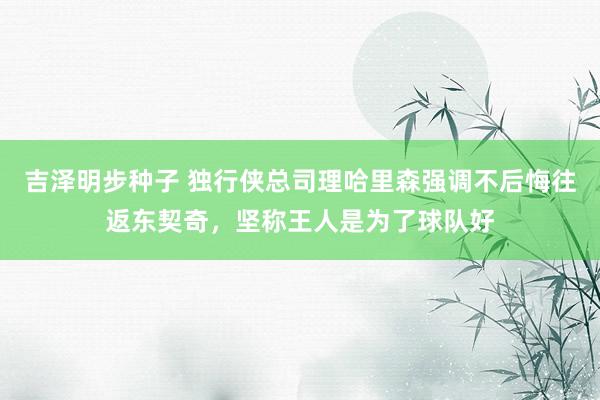 吉泽明步种子 独行侠总司理哈里森强调不后悔往返东契奇，坚称王人是为了球队好