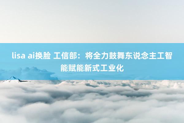 lisa ai换脸 工信部：将全力鼓舞东说念主工智能赋能新式工业化