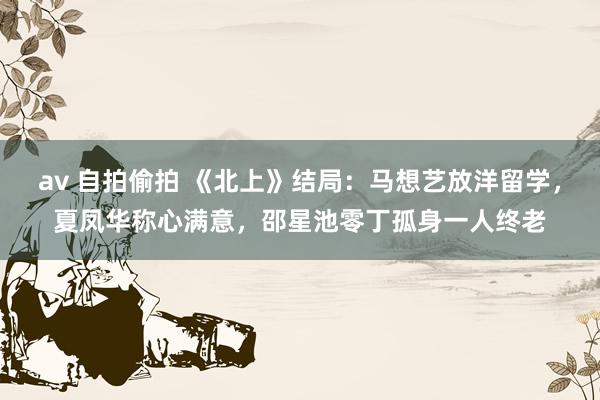 av 自拍偷拍 《北上》结局：马想艺放洋留学，夏凤华称心满意，邵星池零丁孤身一人终老