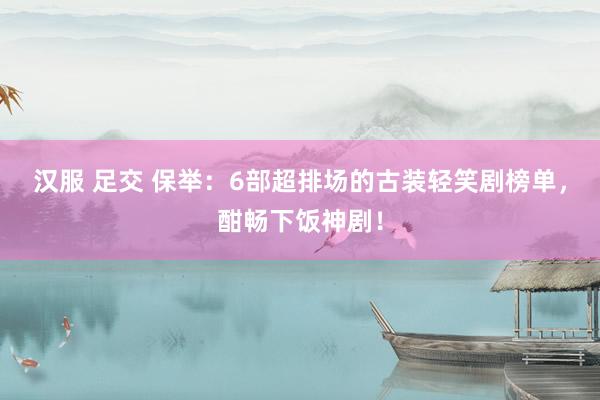 汉服 足交 保举：6部超排场的古装轻笑剧榜单，酣畅下饭神剧！