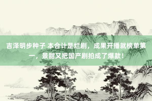 吉泽明步种子 本合计是烂剧，成果开播就榜单第一，景甜又把国产剧拍成了爆款！