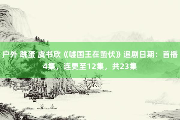 户外 跳蛋 虞书欣《嘘国王在蛰伏》追剧日期：首播4集，连更至12集，共23集