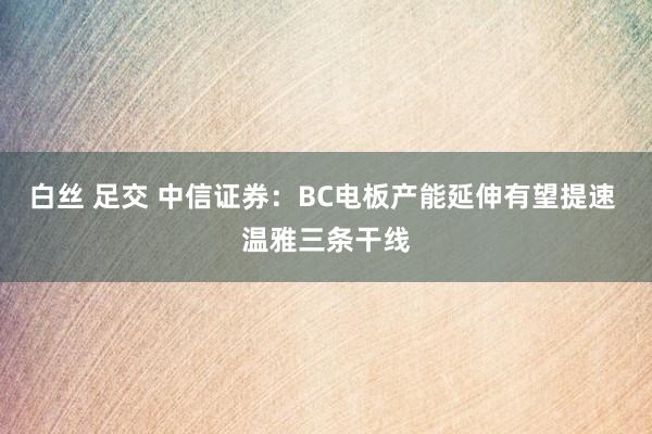 白丝 足交 中信证券：BC电板产能延伸有望提速 温雅三条干线