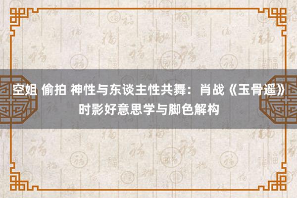 空姐 偷拍 神性与东谈主性共舞：肖战《玉骨遥》时影好意思学与脚色解构