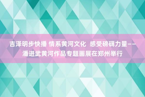 吉泽明步快播 情系黄河文化  感受磅礴力量——潘进武黄河作品专题画展在郑州举行