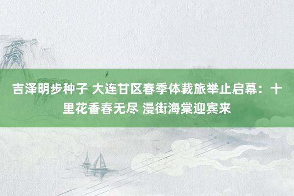 吉泽明步种子 大连甘区春季体裁旅举止启幕：十里花香春无尽 漫街海棠迎宾来
