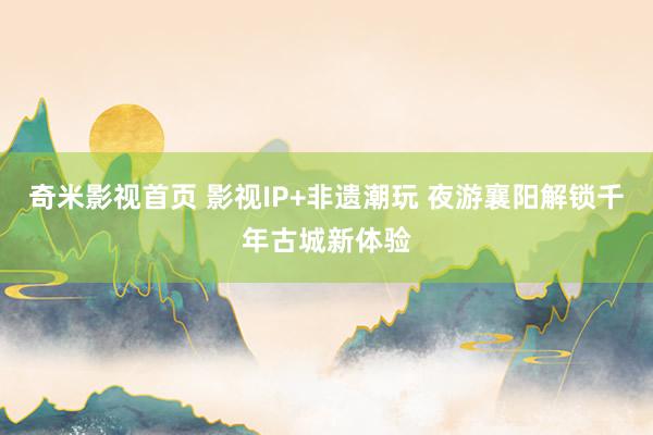 奇米影视首页 影视IP+非遗潮玩 夜游襄阳解锁千年古城新体验