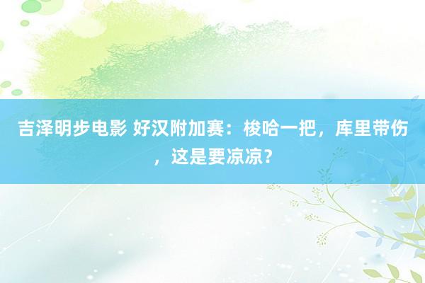 吉泽明步电影 好汉附加赛：梭哈一把，库里带伤，这是要凉凉？