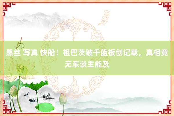 黑丝 写真 快船！祖巴茨破千篮板创记载，真相竟无东谈主能及