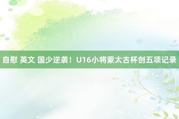 自慰 英文 国少逆袭！U16小将蒙太古杯创五项记录