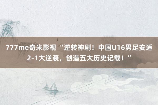 777me奇米影视 “逆转神剧！中国U16男足安适2-1大逆袭，创造五大历史记载！”