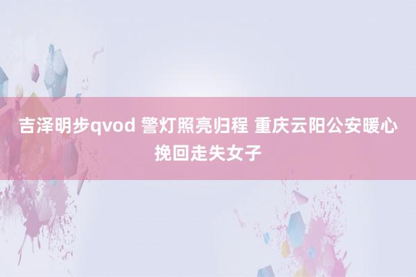 吉泽明步qvod 警灯照亮归程 重庆云阳公安暖心挽回走失女子
