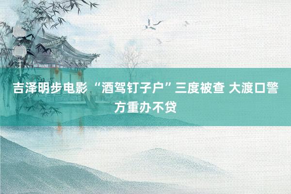 吉泽明步电影 “酒驾钉子户”三度被查 大渡口警方重办不贷