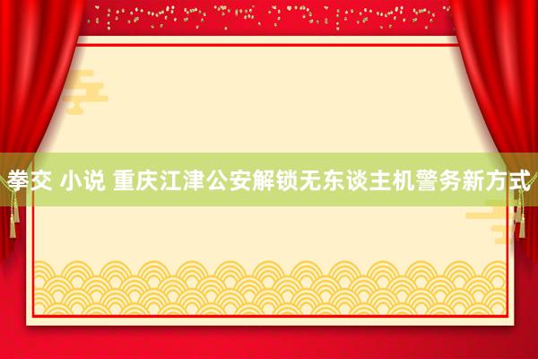 拳交 小说 重庆江津公安解锁无东谈主机警务新方式