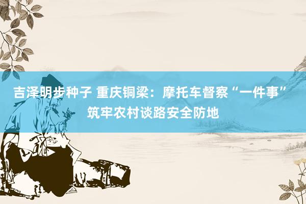 吉泽明步种子 重庆铜梁：摩托车督察“一件事” 筑牢农村谈路安全防地