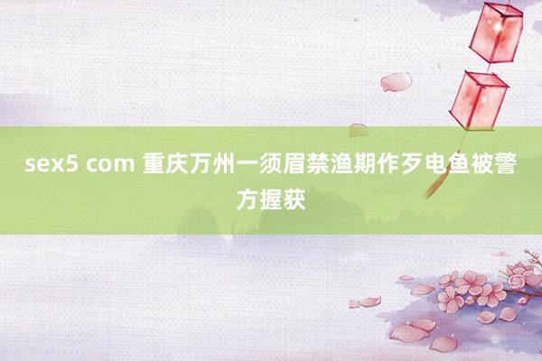 sex5 com 重庆万州一须眉禁渔期作歹电鱼被警方握获
