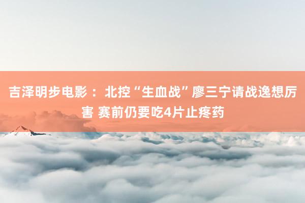 吉泽明步电影 ：北控“生血战”廖三宁请战逸想厉害 赛前仍要吃4片止疼药
