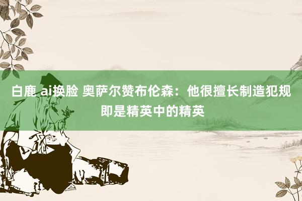 白鹿 ai换脸 奥萨尔赞布伦森：他很擅长制造犯规 即是精英中的精英