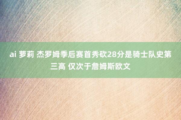 ai 萝莉 杰罗姆季后赛首秀砍28分是骑士队史第三高 仅次于詹姆斯欧文