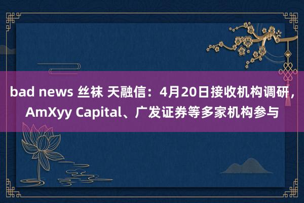 bad news 丝袜 天融信：4月20日接收机构调研，AmXyy Capital、广发证券等多家机构参与