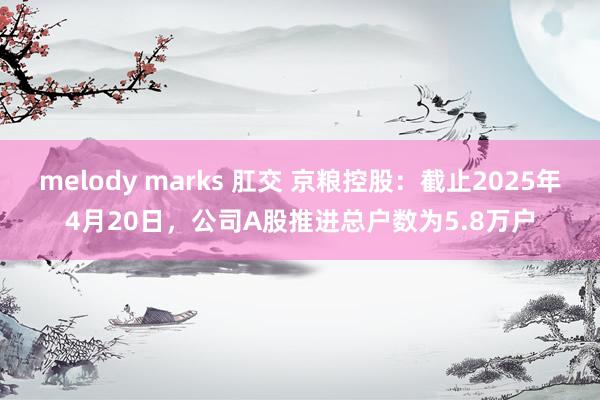 melody marks 肛交 京粮控股：截止2025年4月20日，公司A股推进总户数为5.8万户