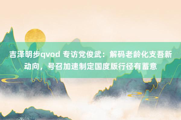 吉泽明步qvod 专访党俊武：解码老龄化支吾新动向，号召加速制定国度版行径有蓄意
