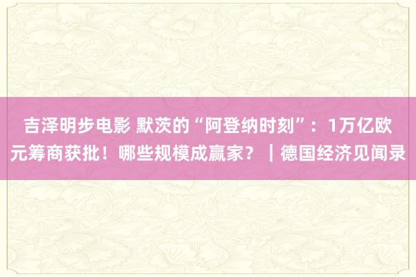 吉泽明步电影 默茨的“阿登纳时刻”：1万亿欧元筹商获批！哪些规模成赢家？｜德国经济见闻录
