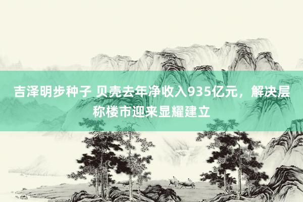 吉泽明步种子 贝壳去年净收入935亿元，解决层称楼市迎来显耀建立