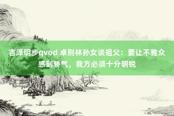 吉泽明步qvod 卓别林孙女谈祖父：要让不雅众感到骄气，我方必须十分明锐