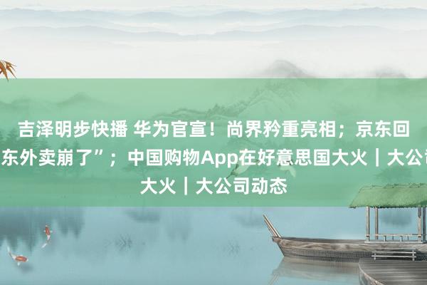 吉泽明步快播 华为官宣！尚界矜重亮相；京东回话“京东外卖崩了”；中国购物App在好意思国大火｜大公司动态