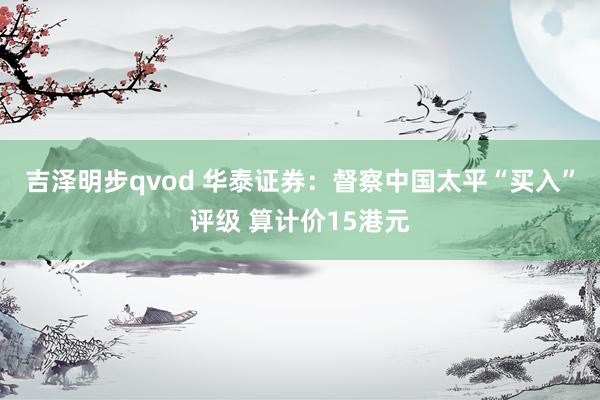 吉泽明步qvod 华泰证券：督察中国太平“买入”评级 算计价15港元