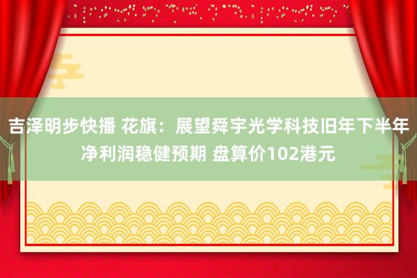 吉泽明步快播 花旗：展望舜宇光学科技旧年下半年净利润稳健预期 盘算价102港元