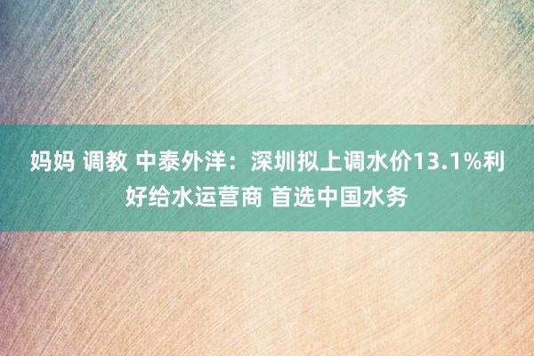 妈妈 调教 中泰外洋：深圳拟上调水价13.1%利好给水运营商 首选中国水务