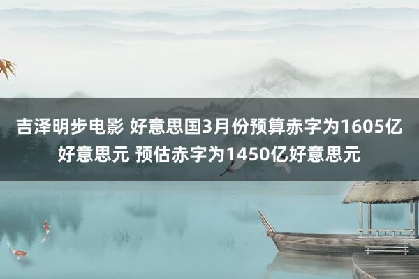 吉泽明步电影 好意思国3月份预算赤字为1605亿好意思元 预估赤字为1450亿好意思元